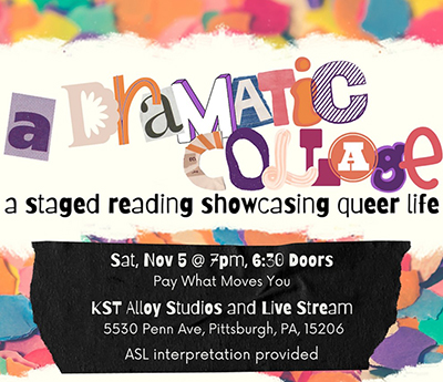 Event poster with text A Dramatic Collage a staged reading showcasing queer life. Sat., Nov. 5 at 7 pm, 6:30 doors pay what moves you. KST Alloy Studios and life Stream 5530 Penn Ave., Pittsburgh, PA 15206. ASL interpretation provided